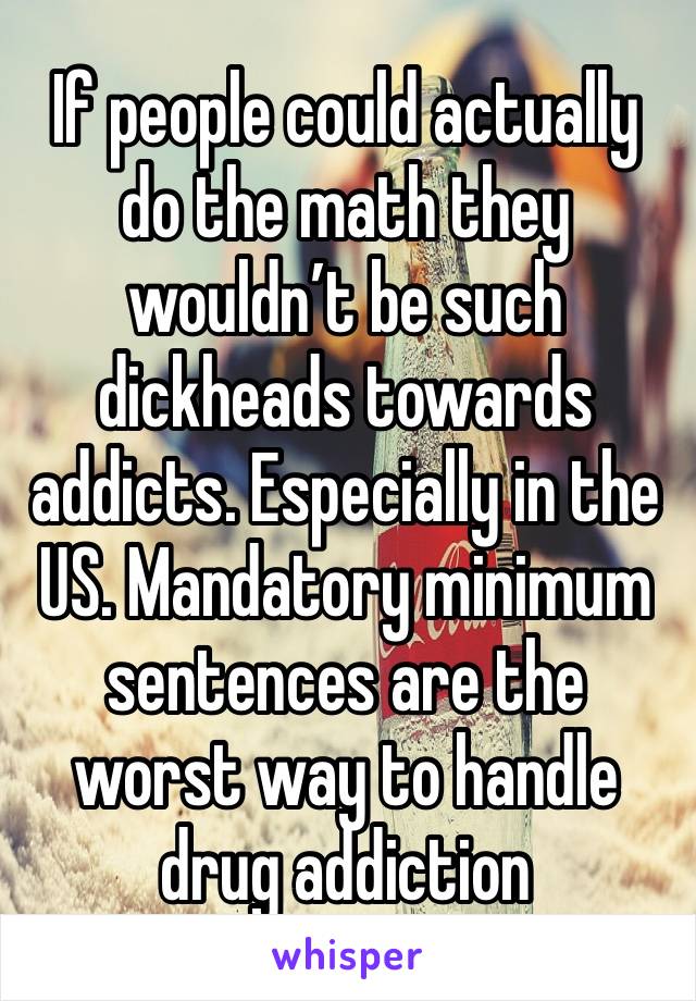 If people could actually do the math they wouldn’t be such dickheads towards addicts. Especially in the US. Mandatory minimum sentences are the worst way to handle drug addiction 