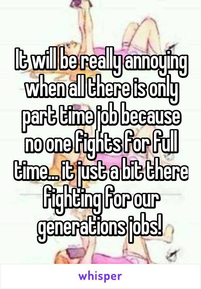It will be really annoying when all there is only part time job because no one fights for full time... it just a bit there fighting for our generations jobs! 