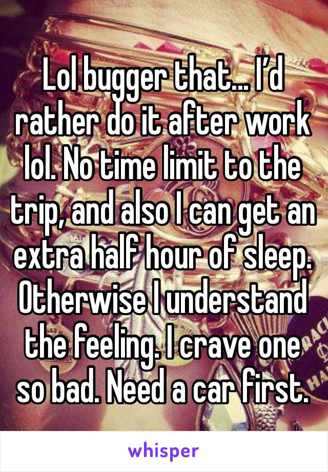 Lol bugger that... I’d rather do it after work lol. No time limit to the trip, and also I can get an extra half hour of sleep. Otherwise I understand the feeling. I crave one so bad. Need a car first.