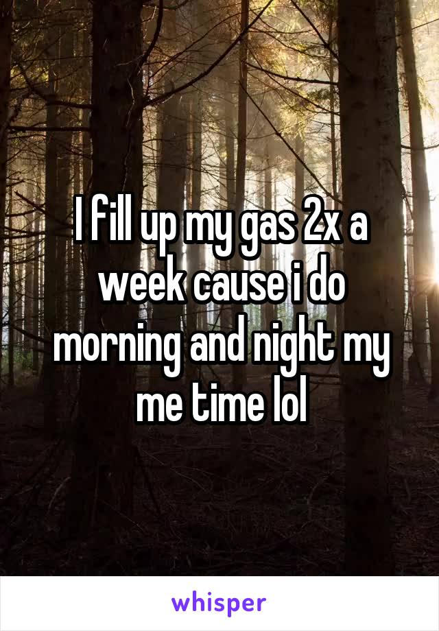I fill up my gas 2x a week cause i do morning and night my me time lol