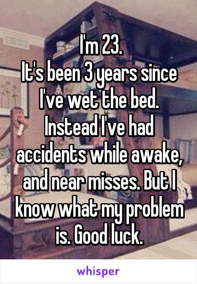  I'm 23.
It's been 3 years since I've wet the bed.
Instead I've had accidents while awake, and near misses. But I know what my problem is. Good luck.