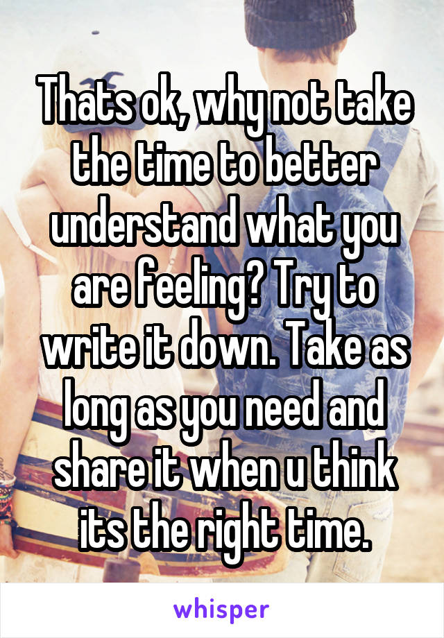 Thats ok, why not take the time to better understand what you are feeling? Try to write it down. Take as long as you need and share it when u think its the right time.