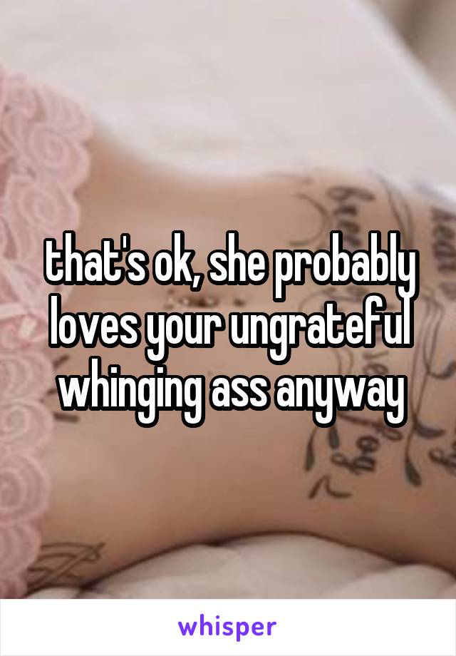 that's ok, she probably loves your ungrateful whinging ass anyway