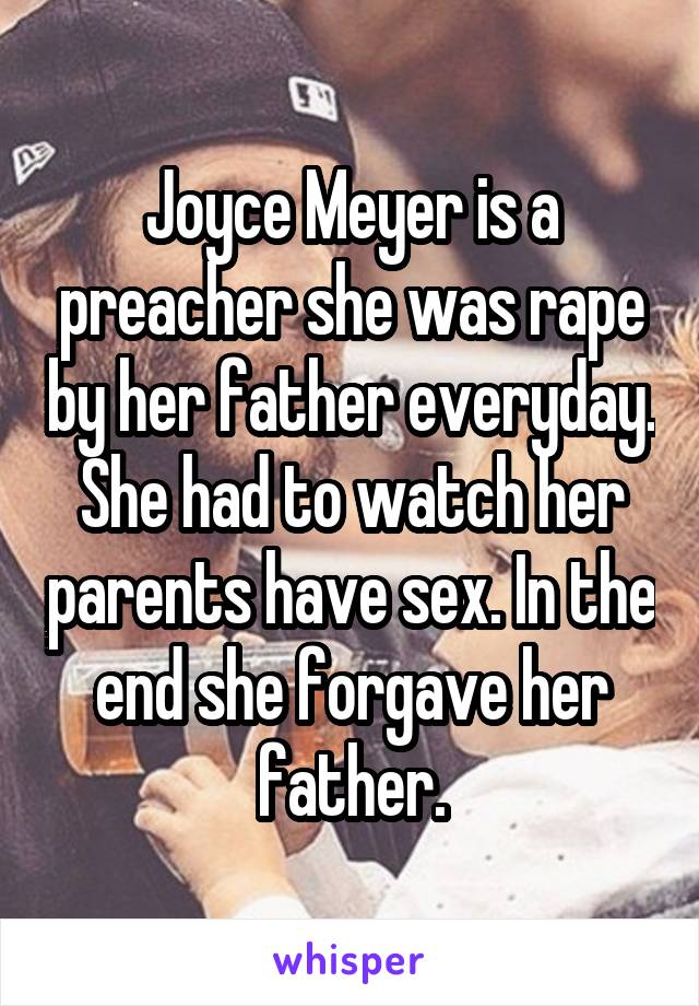 Joyce Meyer is a preacher she was rape by her father everyday. She had to watch her parents have sex. In the end she forgave her father.