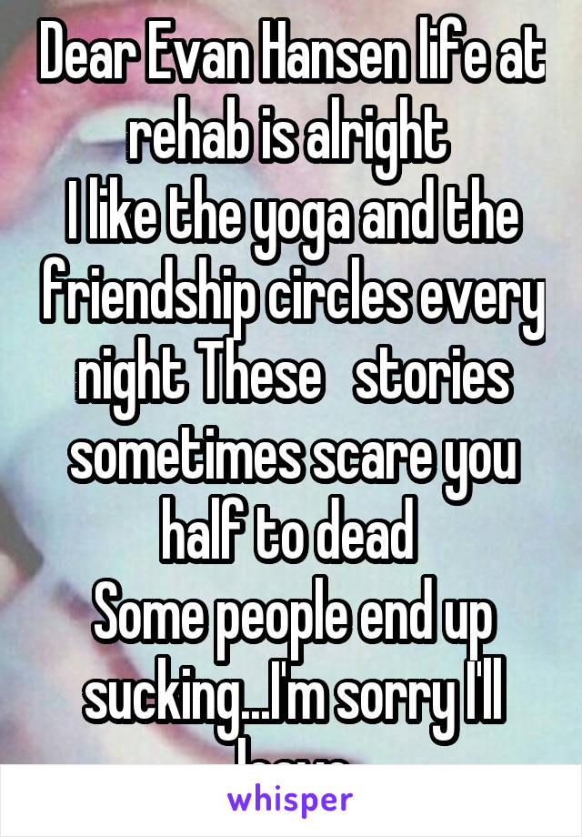 Dear Evan Hansen life at rehab is alright 
I like the yoga and the friendship circles every night These   stories sometimes scare you half to dead 
Some people end up sucking...I'm sorry I'll leave