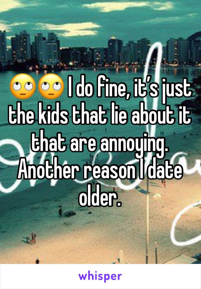 🙄🙄 I do fine, it’s just the kids that lie about it that are annoying. Another reason I date older.