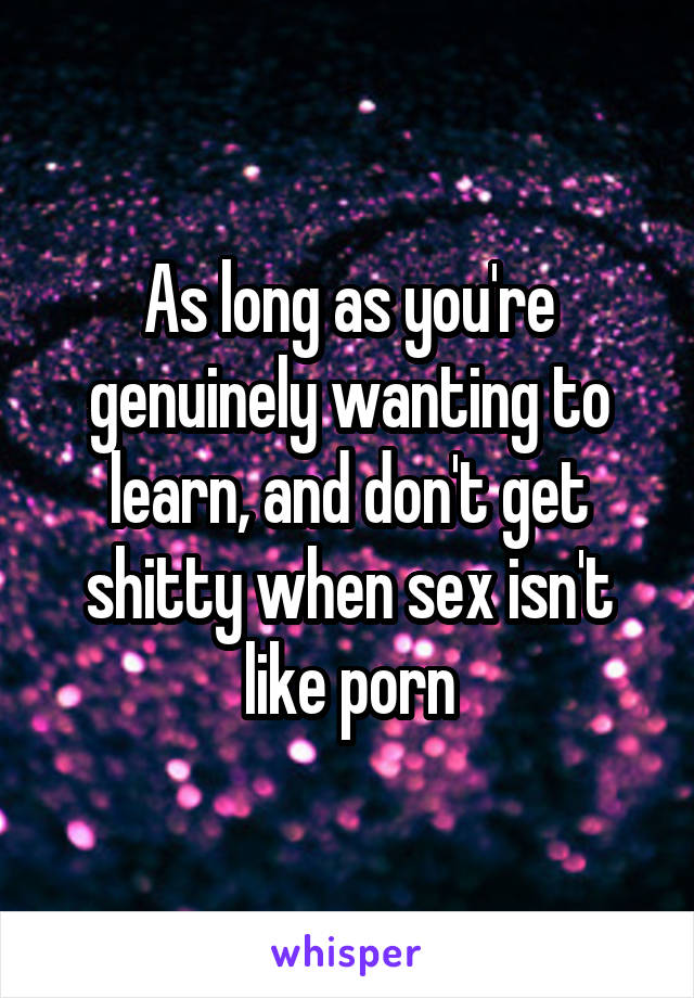 As long as you're genuinely wanting to learn, and don't get shitty when sex isn't like porn
