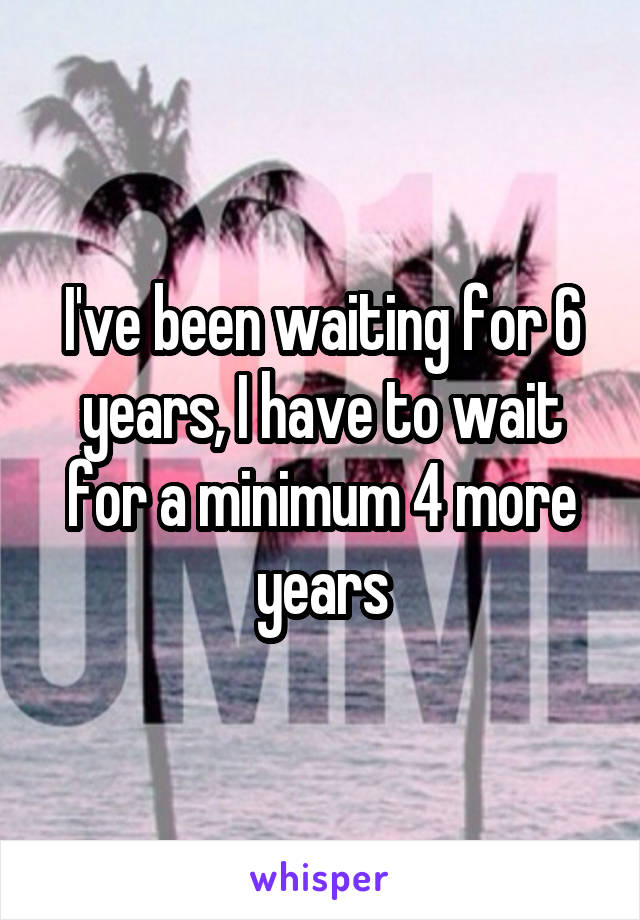 I've been waiting for 6 years, I have to wait for a minimum 4 more years