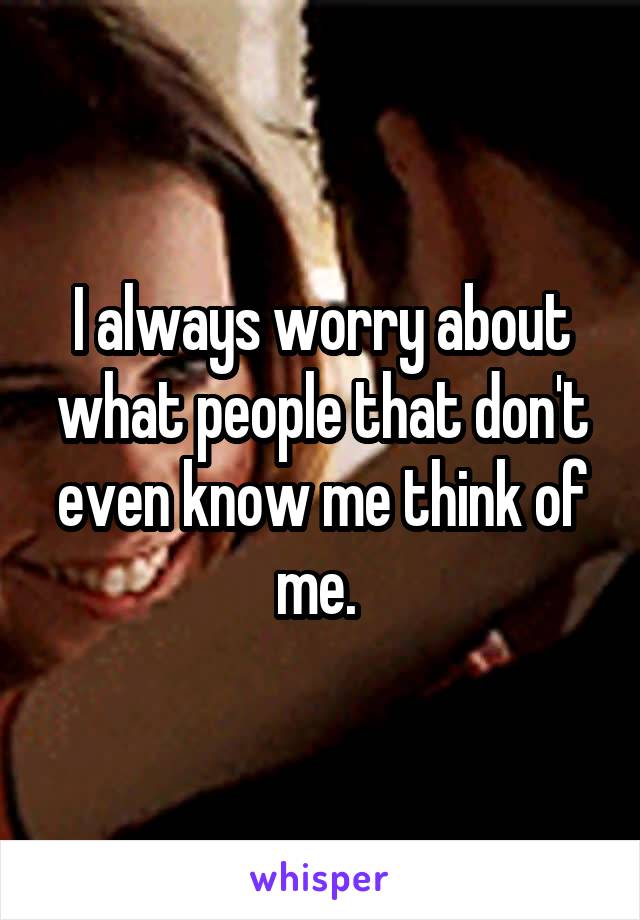 I always worry about what people that don't even know me think of me. 