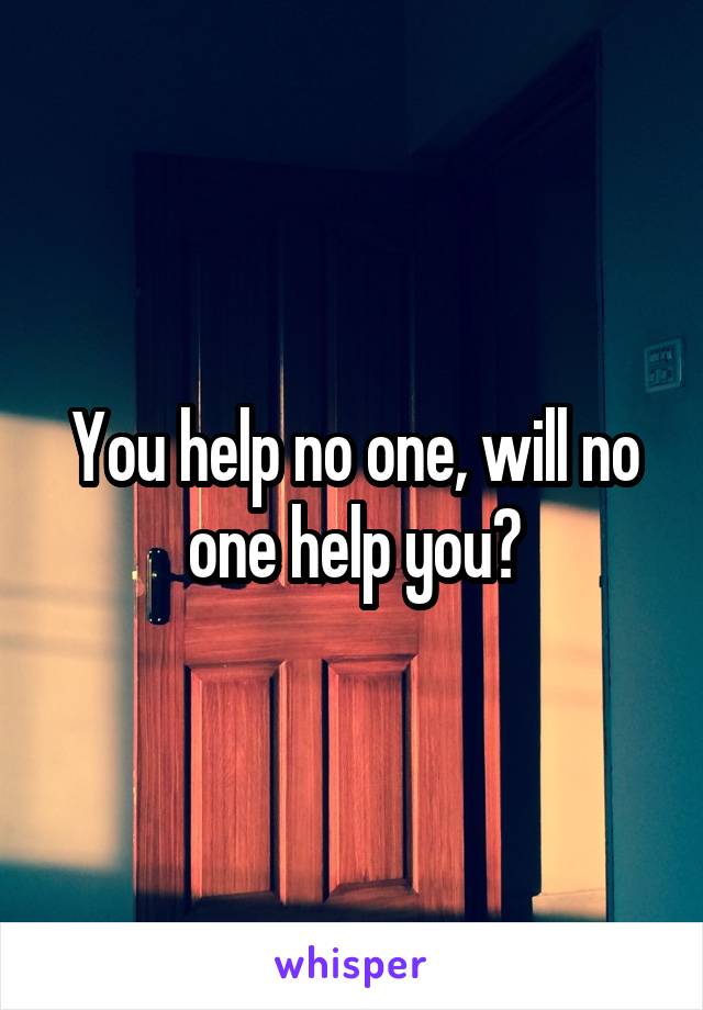 You help no one, will no one help you?