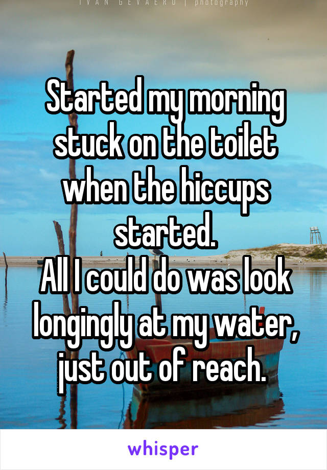 Started my morning stuck on the toilet when the hiccups started.
All I could do was look longingly at my water, just out of reach. 