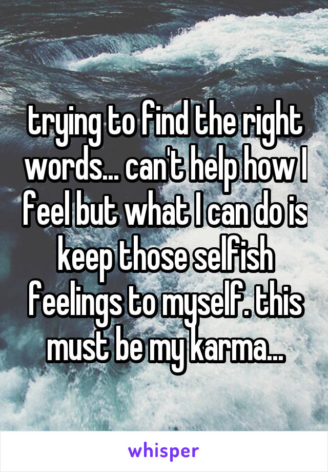 trying to find the right words... can't help how I feel but what I can do is keep those selfish feelings to myself. this must be my karma...