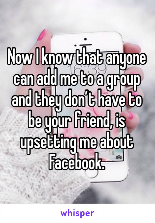 Now I know that anyone can add me to a group and they don’t have to be your friend, is upsetting me about Facebook. 