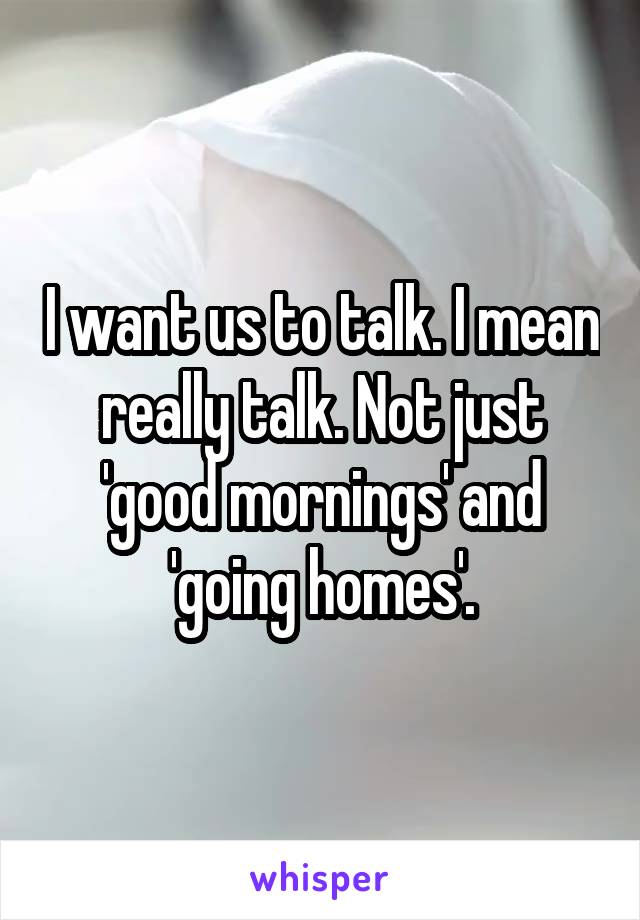 I want us to talk. I mean really talk. Not just 'good mornings' and 'going homes'.