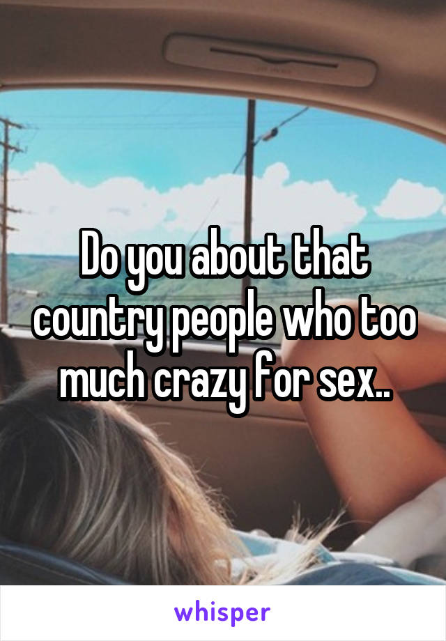 Do you about that country people who too much crazy for sex..