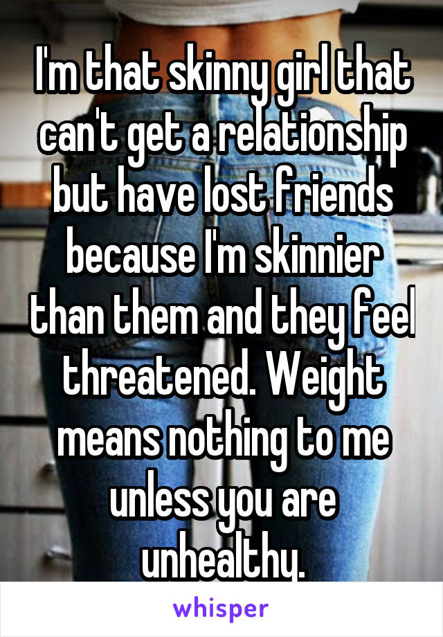 I'm that skinny girl that can't get a relationship but have lost friends because I'm skinnier than them and they feel threatened. Weight means nothing to me unless you are unhealthy.