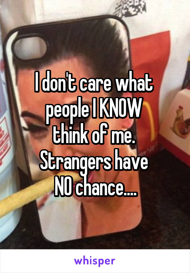 I don't care what 
people I KNOW 
think of me. 
Strangers have 
NO chance....