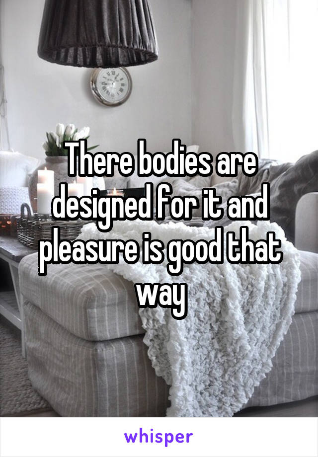 There bodies are designed for it and pleasure is good that way