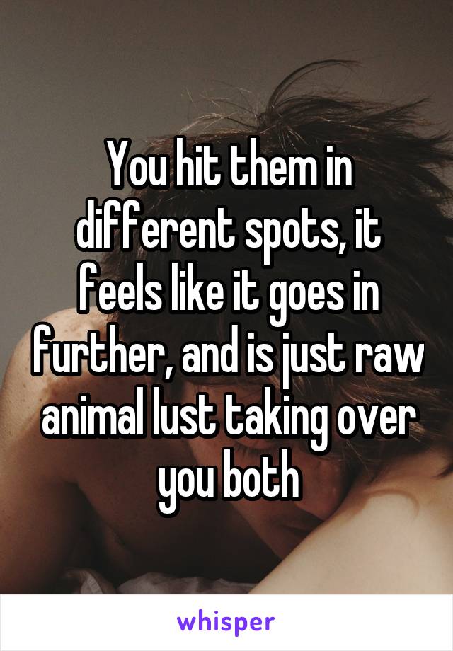 You hit them in different spots, it feels like it goes in further, and is just raw animal lust taking over you both