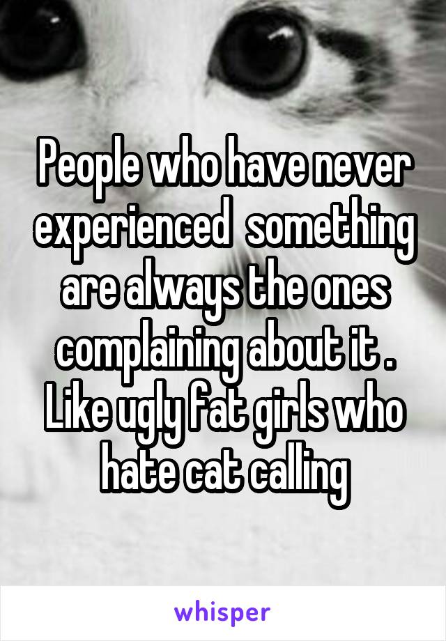 People who have never experienced  something are always the ones complaining about it . Like ugly fat girls who hate cat calling