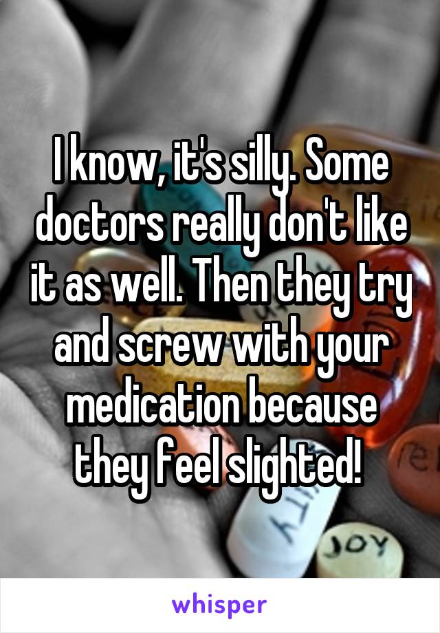 I know, it's silly. Some doctors really don't like it as well. Then they try and screw with your medication because they feel slighted! 