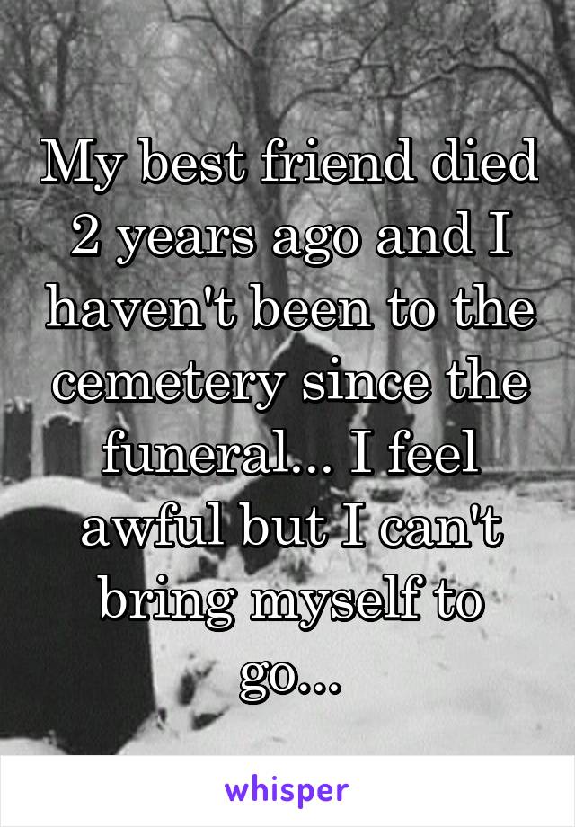 My best friend died 2 years ago and I haven't been to the cemetery since the funeral... I feel awful but I can't bring myself to go...