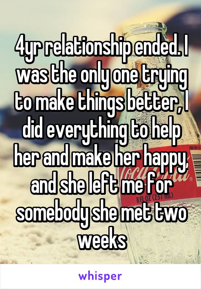 4yr relationship ended. I was the only one trying to make things better, I did everything to help her and make her happy, and she left me for somebody she met two weeks