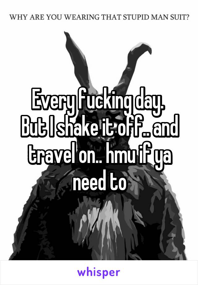 Every fucking day. 
But I shake it off.. and travel on.. hmu if ya need to