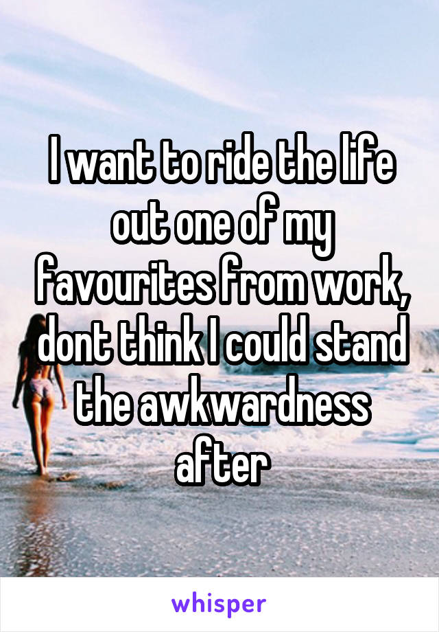 I want to ride the life out one of my favourites from work, dont think I could stand the awkwardness after