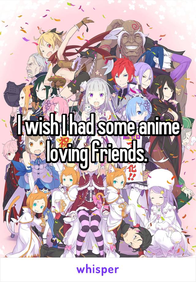 I wish I had some anime loving friends. 