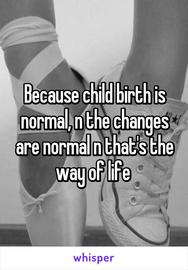 Because child birth is normal, n the changes are normal n that's the way of life 