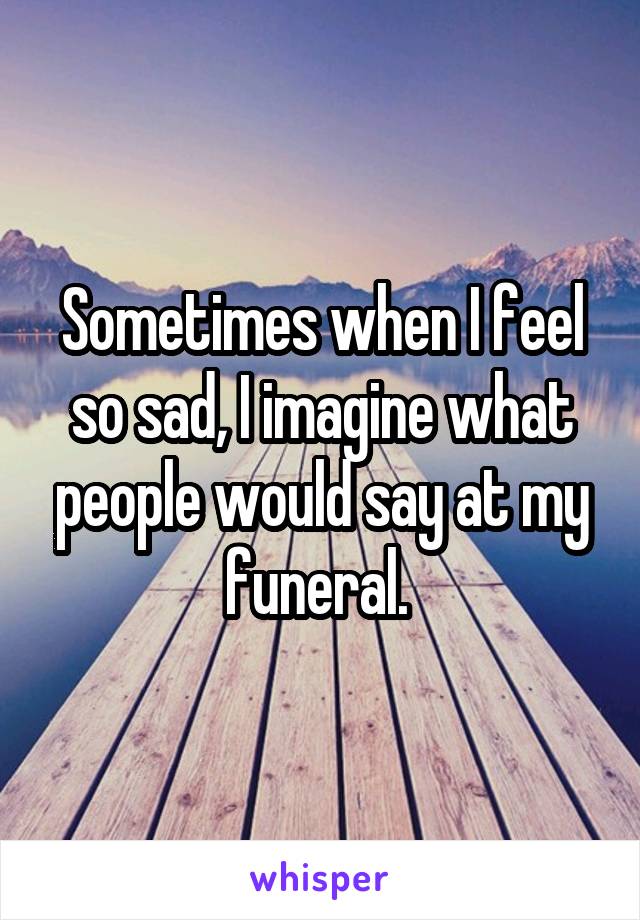 Sometimes when I feel so sad, I imagine what people would say at my funeral. 