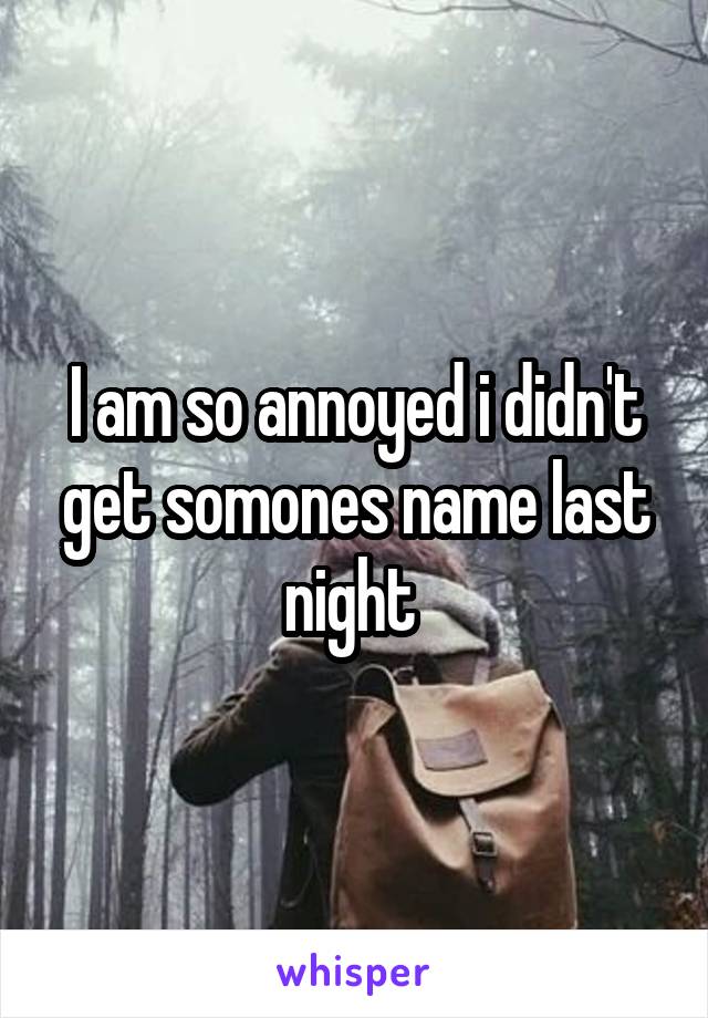 I am so annoyed i didn't get somones name last night 