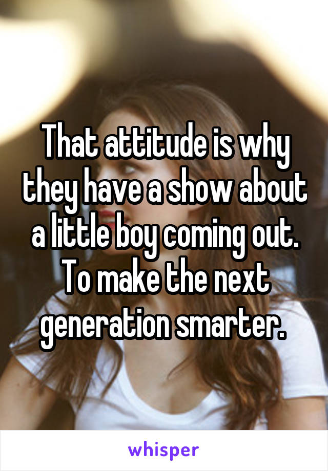 That attitude is why they have a show about a little boy coming out. To make the next generation smarter. 