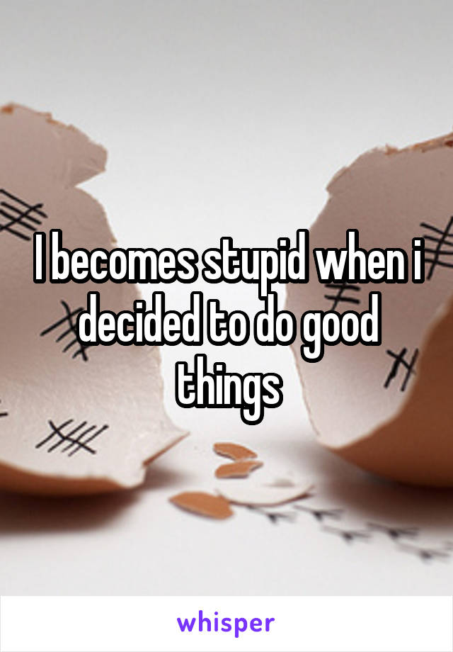 I becomes stupid when i decided to do good things