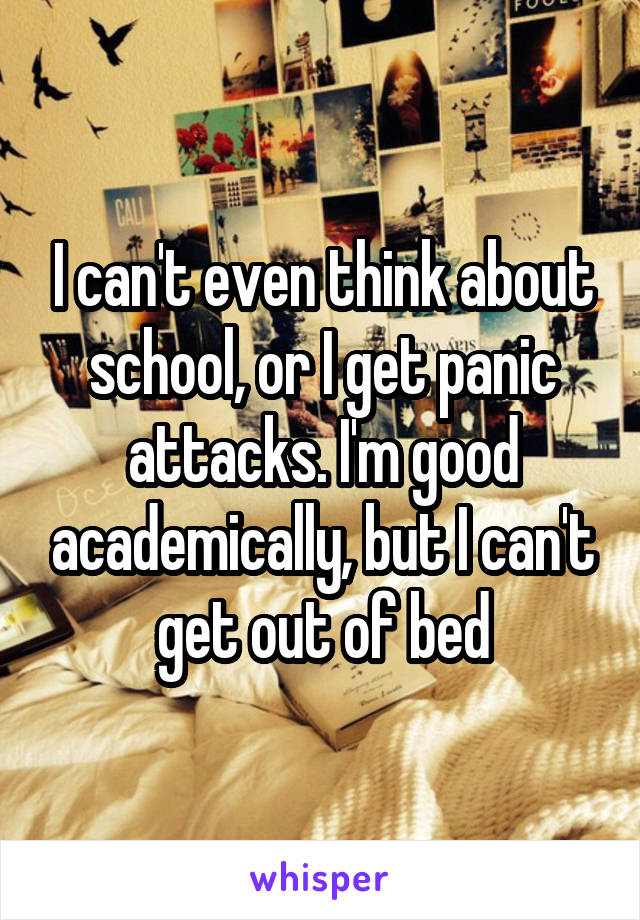 I can't even think about school, or I get panic attacks. I'm good academically, but I can't get out of bed