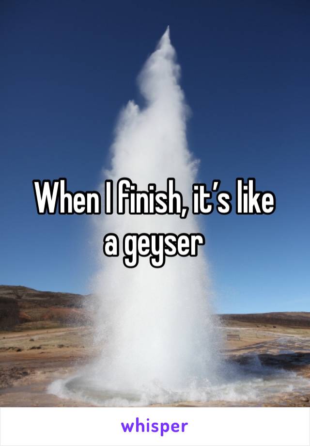 When I finish, it’s like a geyser