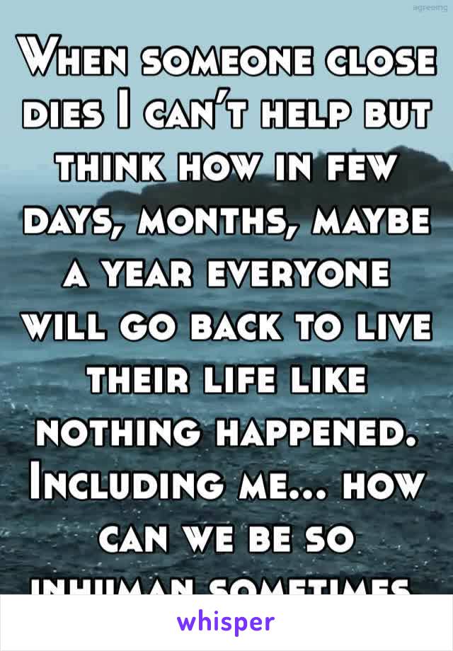 When someone close dies I can’t help but think how in few days, months, maybe a year everyone will go back to live their life like nothing happened. Including me... how can we be so inhuman sometimes.