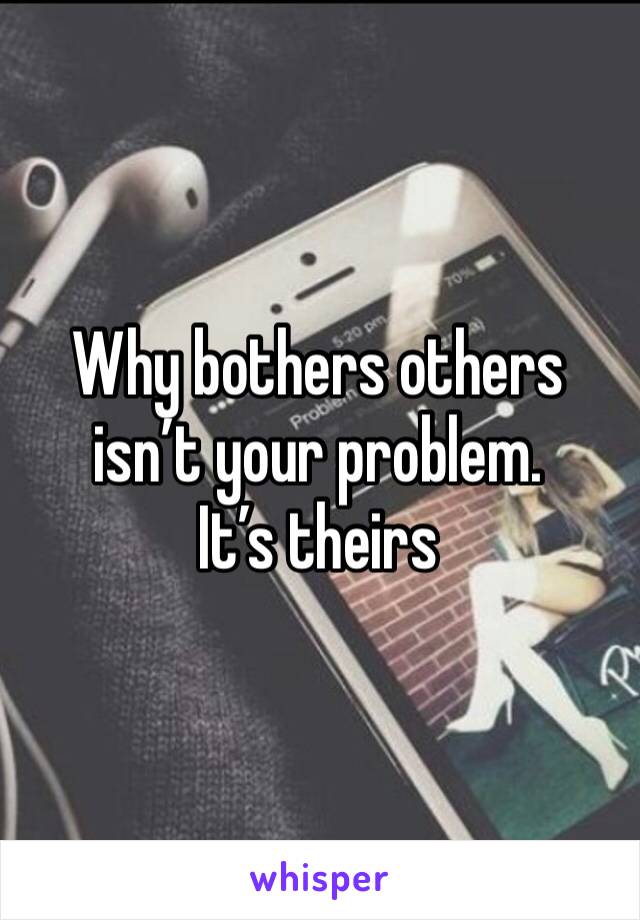 Why bothers others isn’t your problem. 
It’s theirs 