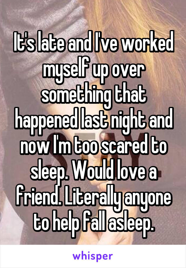 It's late and I've worked myself up over something that happened last night and now I'm too scared to sleep. Would love a friend. Literally anyone to help fall asleep.