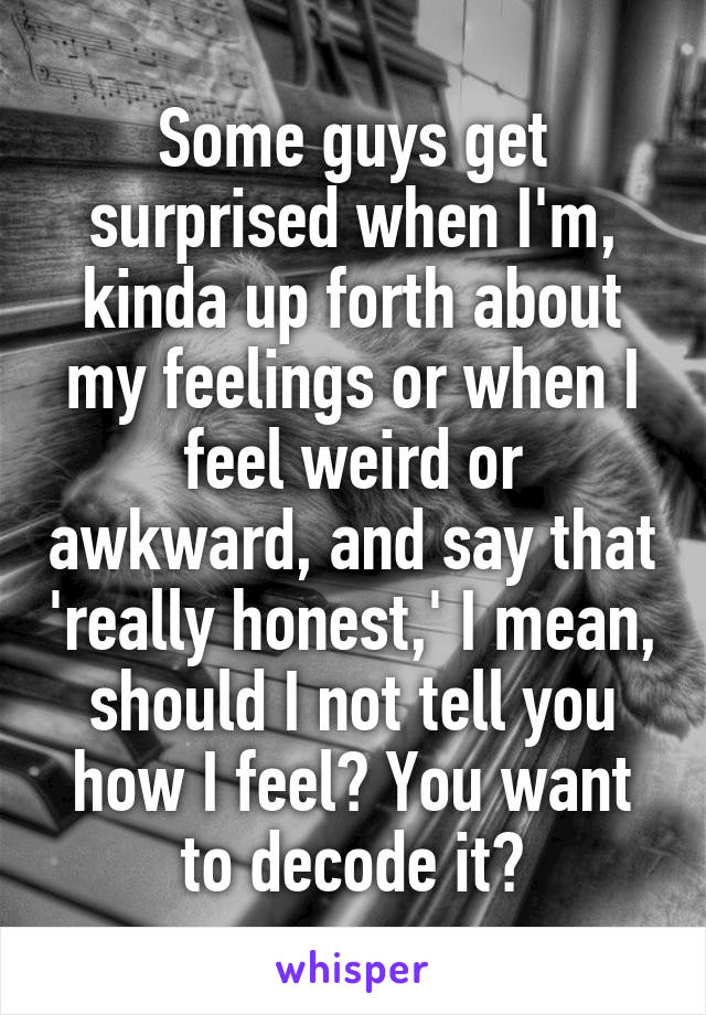 Some guys get surprised when I'm, kinda up forth about my feelings or when I feel weird or awkward, and say that 'really honest,' I mean, should I not tell you how I feel? You want to decode it?