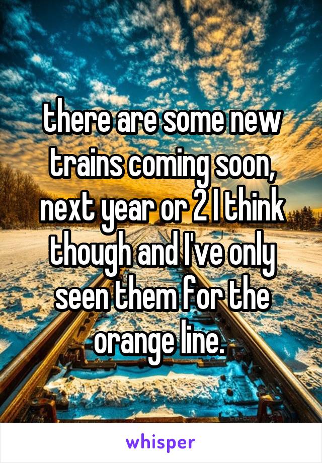 there are some new trains coming soon, next year or 2 I think though and I've only seen them for the orange line. 