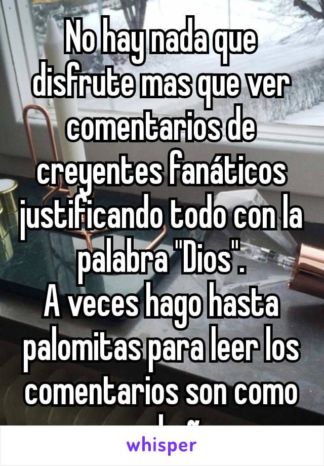 No hay nada que disfrute mas que ver comentarios de creyentes fanáticos justificando todo con la palabra "Dios".
A veces hago hasta palomitas para leer los comentarios son como un rebaño. 