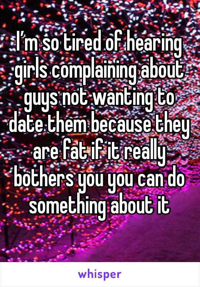 I’m so tired of hearing girls complaining about guys not wanting to date them because they are fat if it really bothers you you can do something about it