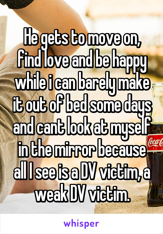 He gets to move on, find love and be happy while i can barely make it out of bed some days and cant look at myself in the mirror because all I see is a DV victim, a weak DV victim.