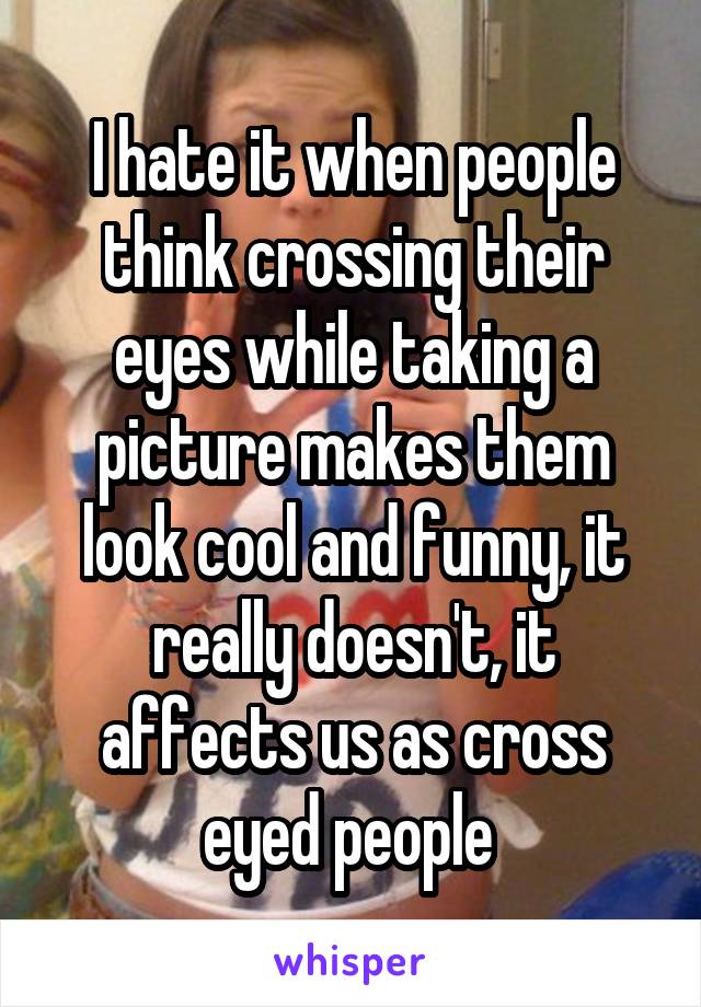 I hate it when people think crossing their eyes while taking a picture makes them look cool and funny, it really doesn't, it affects us as cross eyed people 