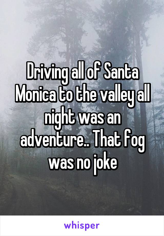 Driving all of Santa Monica to the valley all night was an adventure.. That fog was no joke