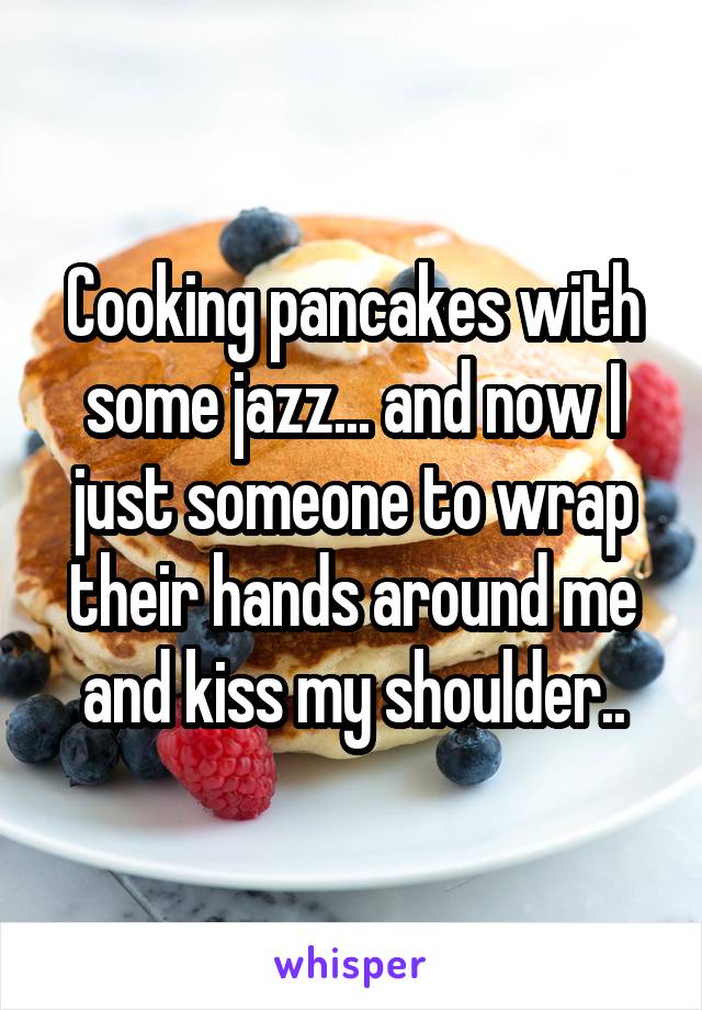 Cooking pancakes with some jazz... and now I just someone to wrap their hands around me and kiss my shoulder..