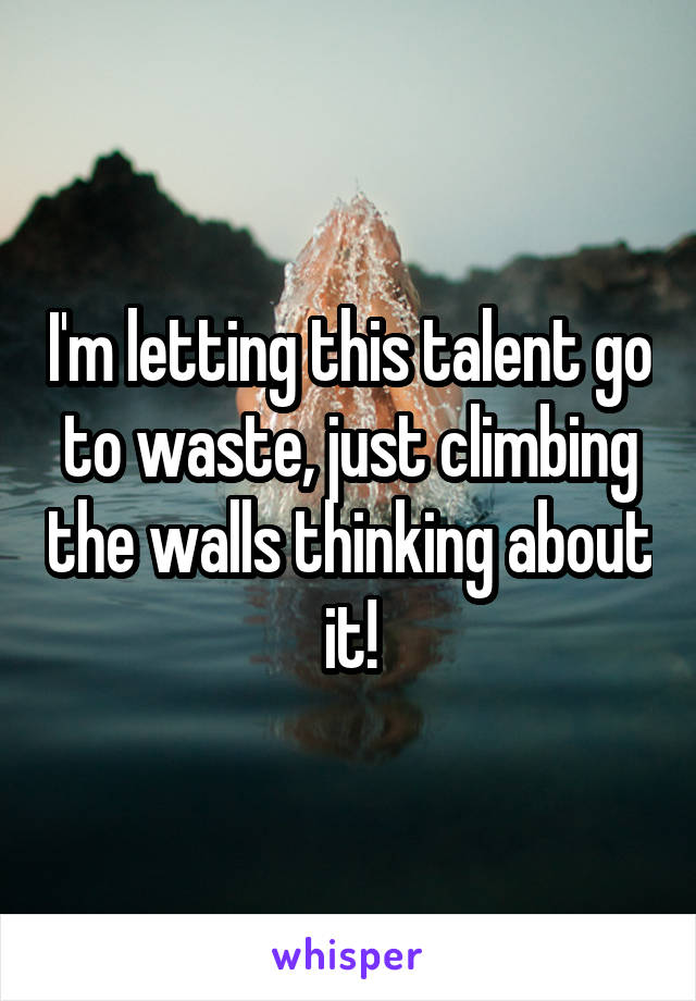 I'm letting this talent go to waste, just climbing the walls thinking about it!