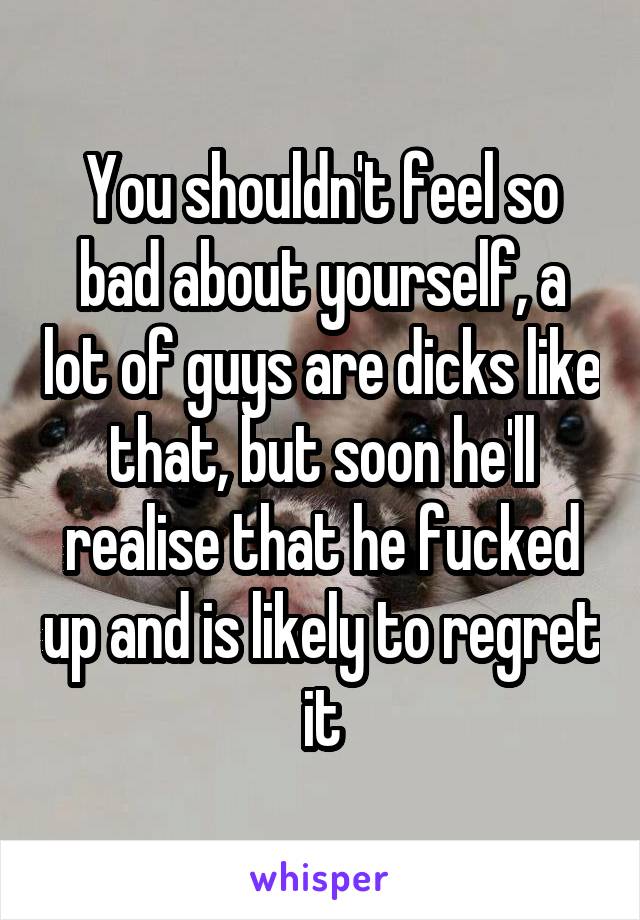 You shouldn't feel so bad about yourself, a lot of guys are dicks like that, but soon he'll realise that he fucked up and is likely to regret it